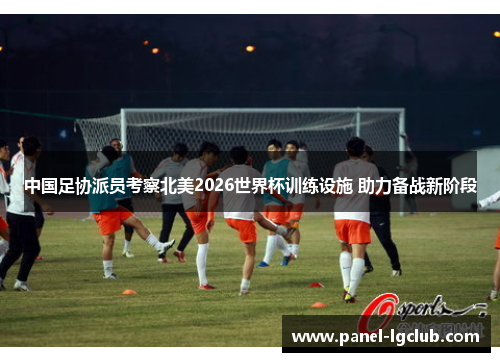 中国足协派员考察北美2026世界杯训练设施 助力备战新阶段 中国足协派员考察北美2026世界杯训练设施 助力备战新阶段