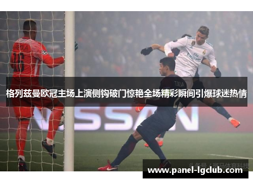格列兹曼欧冠主场上演侧钩破门惊艳全场精彩瞬间引爆球迷热情 格列兹曼欧冠主场上演侧钩破门惊艳全场精彩瞬间引爆球迷热情